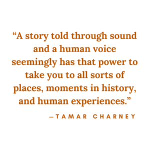 A story told through sound and a human voice seemingly has that power to take you to all sorts of places, moments in history, and human experiences - Tamar Charney